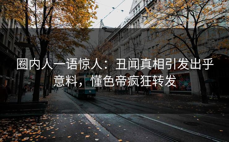 圈内人一语惊人：丑闻真相引发出乎意料，懂色帝疯狂转发
