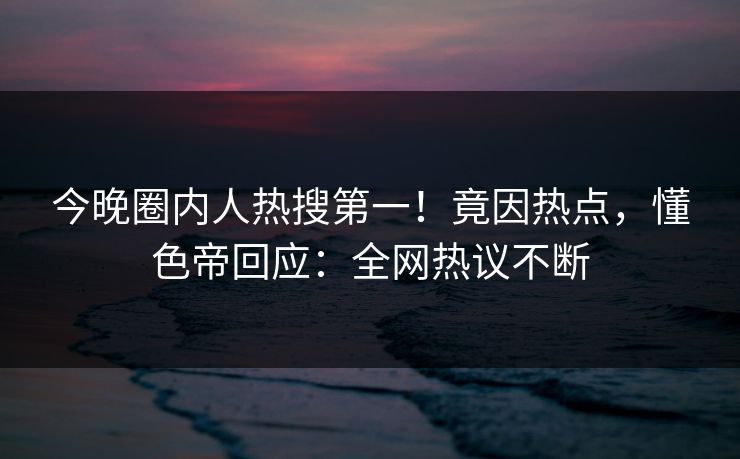 今晚圈内人热搜第一！竟因热点，懂色帝回应：全网热议不断