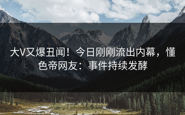 大V又爆丑闻！今日刚刚流出内幕，懂色帝网友：事件持续发酵