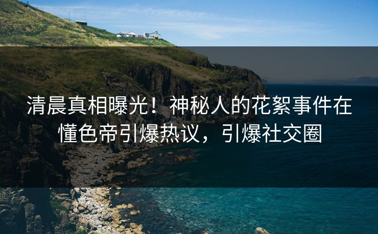 清晨真相曝光！神秘人的花絮事件在懂色帝引爆热议，引爆社交圈