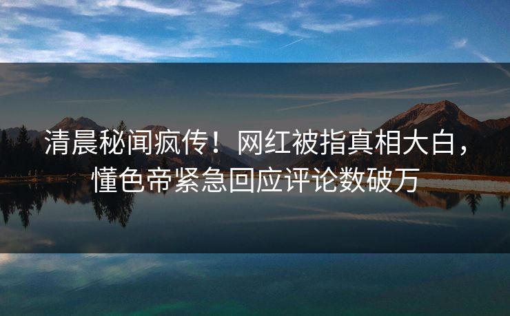 清晨秘闻疯传！网红被指真相大白，懂色帝紧急回应评论数破万