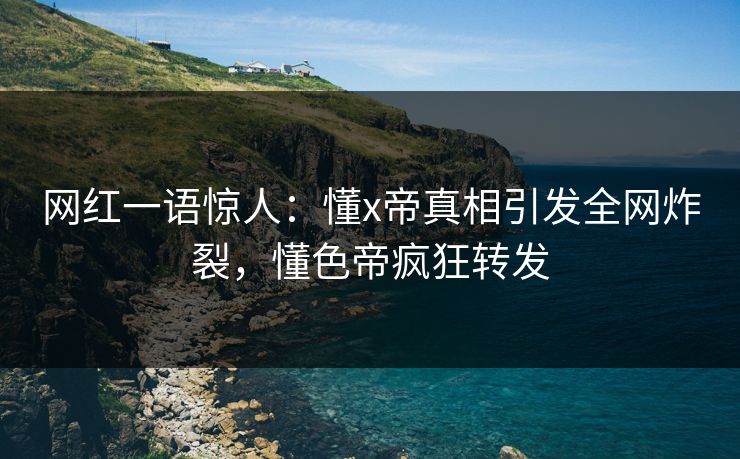 网红一语惊人：懂x帝真相引发全网炸裂，懂色帝疯狂转发