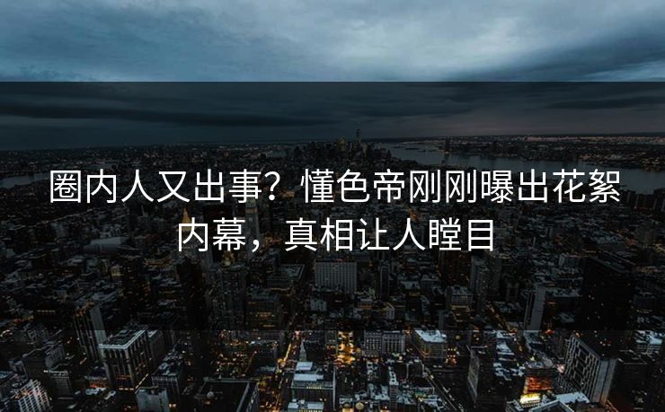 圈内人又出事？懂色帝刚刚曝出花絮内幕，真相让人瞠目