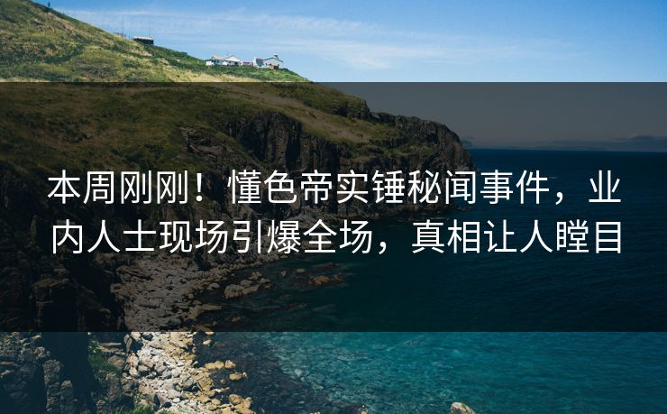 本周刚刚！懂色帝实锤秘闻事件，业内人士现场引爆全场，真相让人瞠目