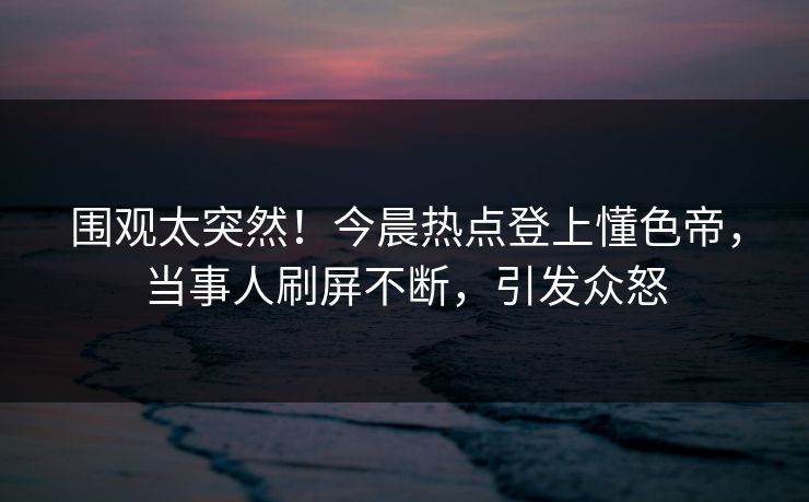 围观太突然！今晨热点登上懂色帝，当事人刷屏不断，引发众怒