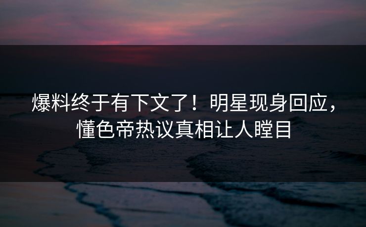 爆料终于有下文了！明星现身回应，懂色帝热议真相让人瞠目