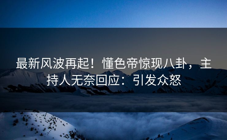最新风波再起！懂色帝惊现八卦，主持人无奈回应：引发众怒