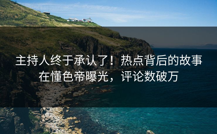 主持人终于承认了！热点背后的故事在懂色帝曝光，评论数破万