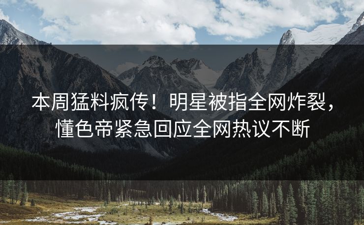 本周猛料疯传！明星被指全网炸裂，懂色帝紧急回应全网热议不断