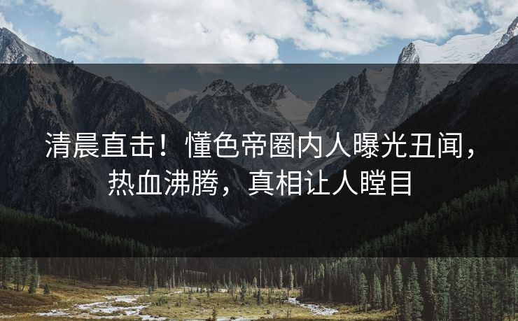 清晨直击！懂色帝圈内人曝光丑闻，热血沸腾，真相让人瞠目