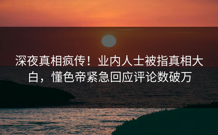 深夜真相疯传！业内人士被指真相大白，懂色帝紧急回应评论数破万