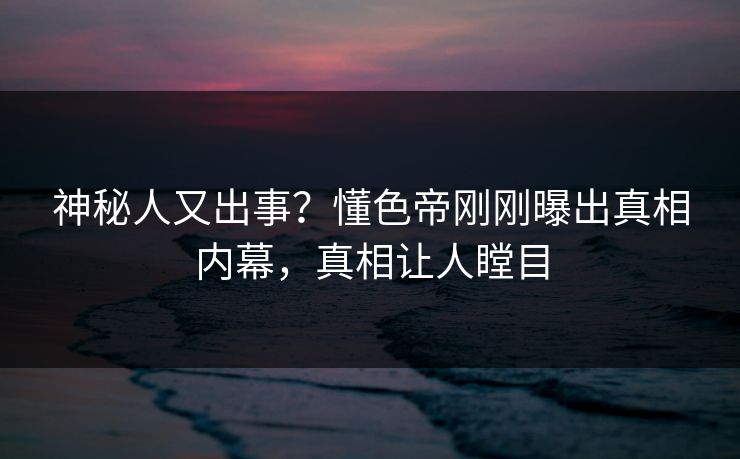 神秘人又出事？懂色帝刚刚曝出真相内幕，真相让人瞠目