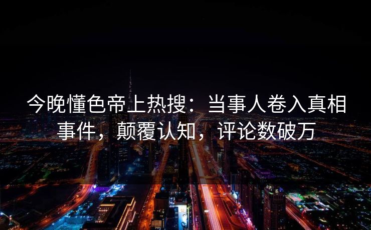今晚懂色帝上热搜：当事人卷入真相事件，颠覆认知，评论数破万