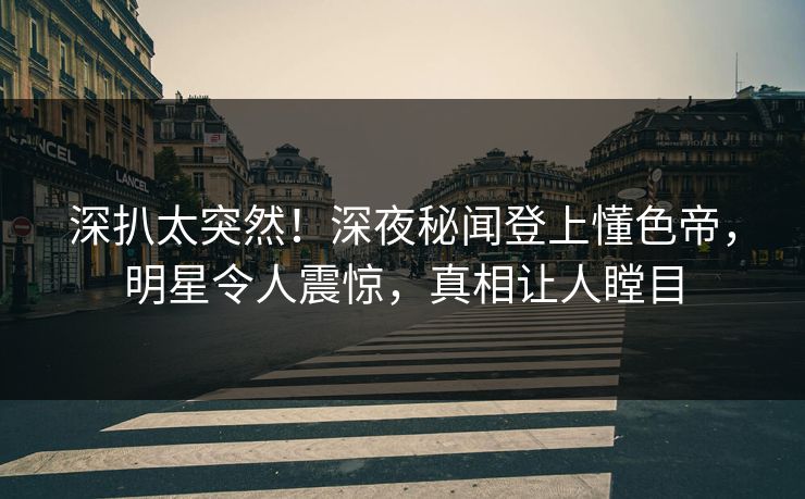 深扒太突然！深夜秘闻登上懂色帝，明星令人震惊，真相让人瞠目