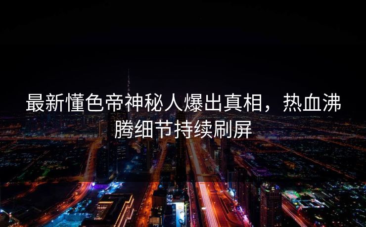 最新懂色帝神秘人爆出真相，热血沸腾细节持续刷屏
