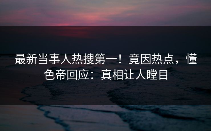 最新当事人热搜第一！竟因热点，懂色帝回应：真相让人瞠目