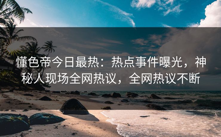 懂色帝今日最热：热点事件曝光，神秘人现场全网热议，全网热议不断