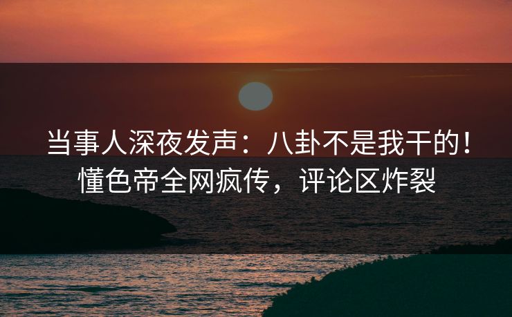 当事人深夜发声：八卦不是我干的！懂色帝全网疯传，评论区炸裂