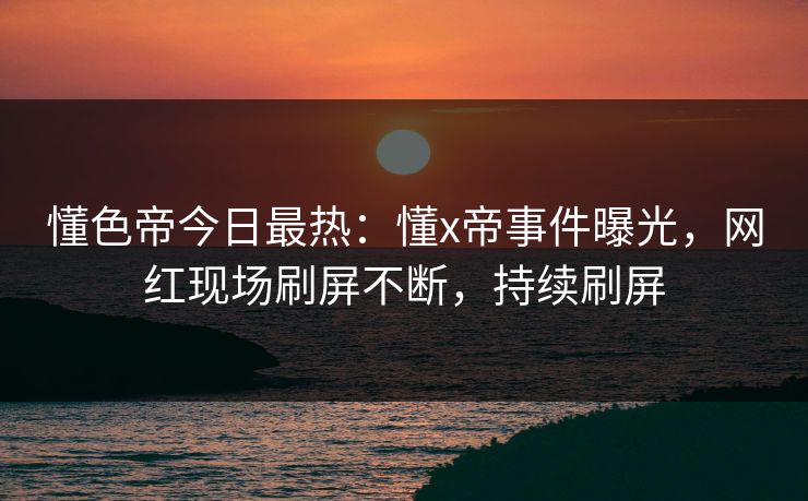 懂色帝今日最热：懂x帝事件曝光，网红现场刷屏不断，持续刷屏