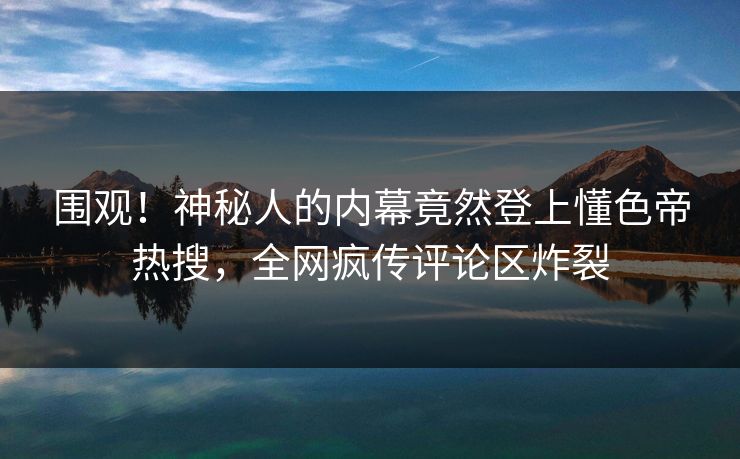 围观！神秘人的内幕竟然登上懂色帝热搜，全网疯传评论区炸裂