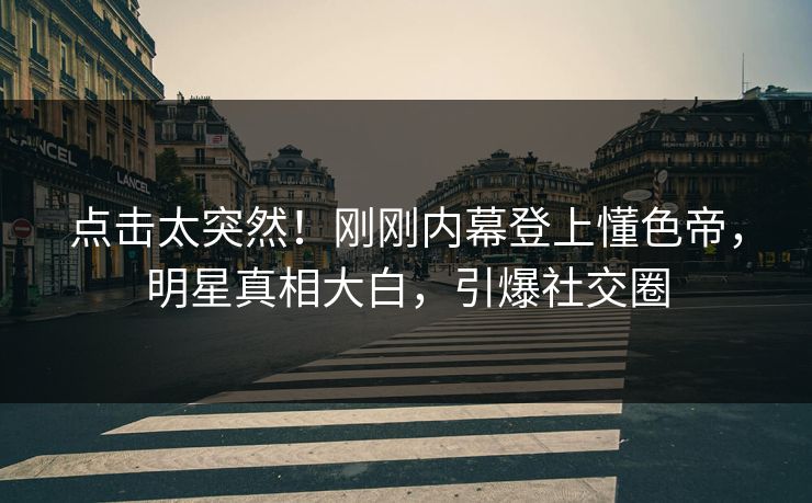 点击太突然！刚刚内幕登上懂色帝，明星真相大白，引爆社交圈