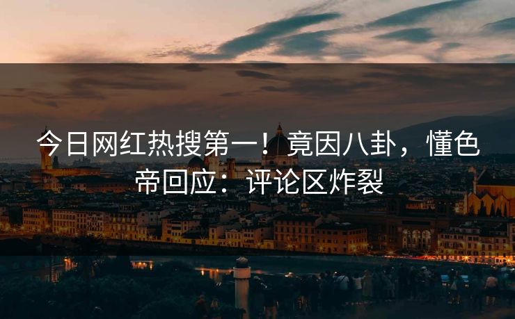 今日网红热搜第一！竟因八卦，懂色帝回应：评论区炸裂