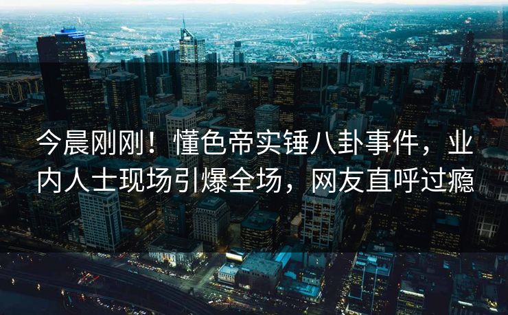 今晨刚刚！懂色帝实锤八卦事件，业内人士现场引爆全场，网友直呼过瘾