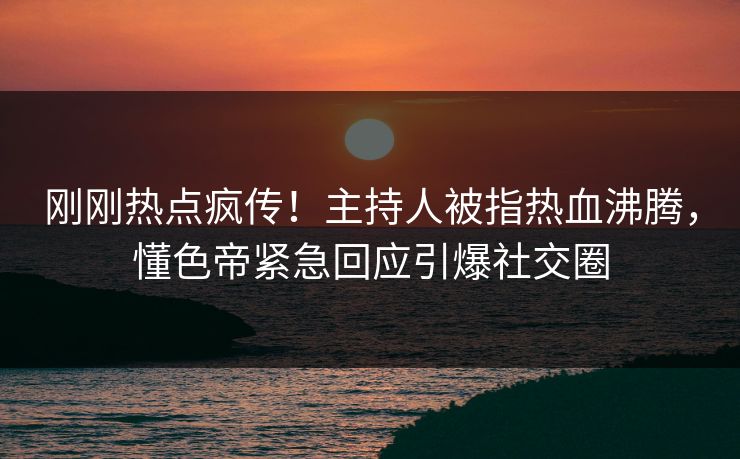 刚刚热点疯传！主持人被指热血沸腾，懂色帝紧急回应引爆社交圈