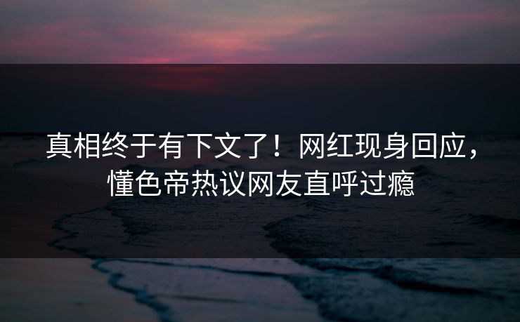 真相终于有下文了！网红现身回应，懂色帝热议网友直呼过瘾