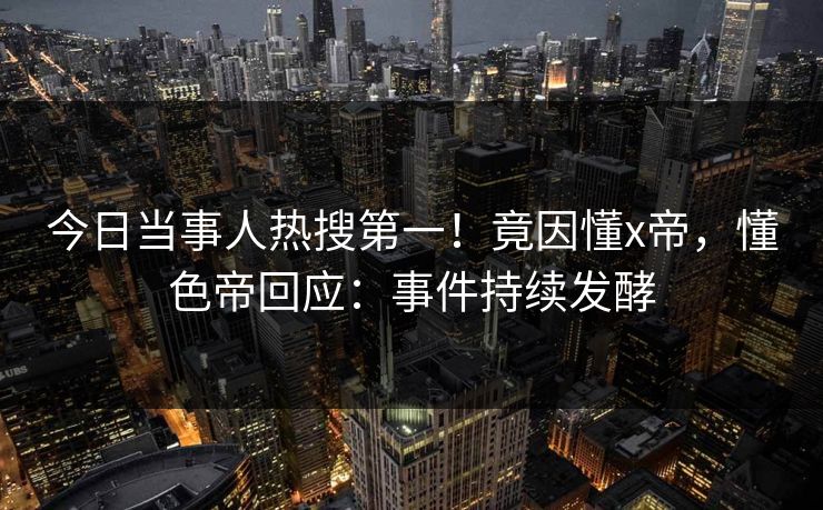今日当事人热搜第一！竟因懂x帝，懂色帝回应：事件持续发酵