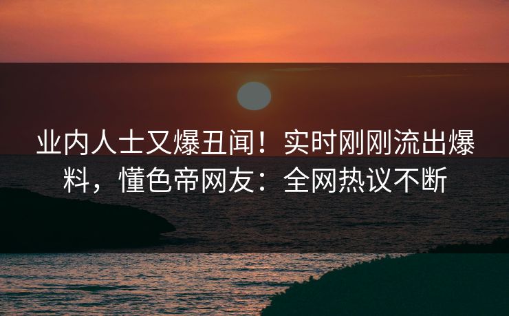 业内人士又爆丑闻！实时刚刚流出爆料，懂色帝网友：全网热议不断