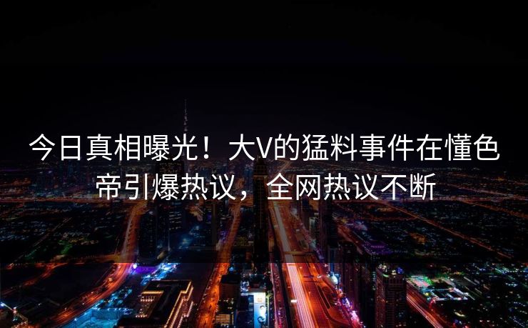今日真相曝光！大V的猛料事件在懂色帝引爆热议，全网热议不断