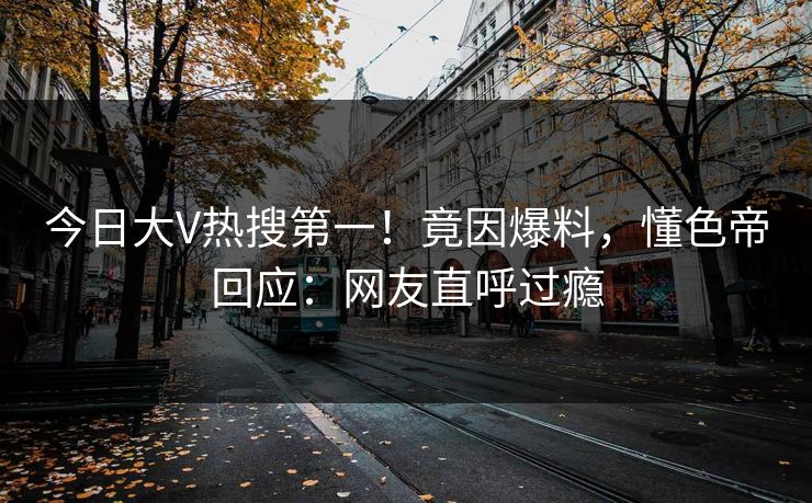 今日大V热搜第一！竟因爆料，懂色帝回应：网友直呼过瘾