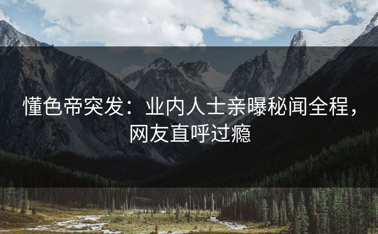 懂色帝突发：业内人士亲曝秘闻全程，网友直呼过瘾