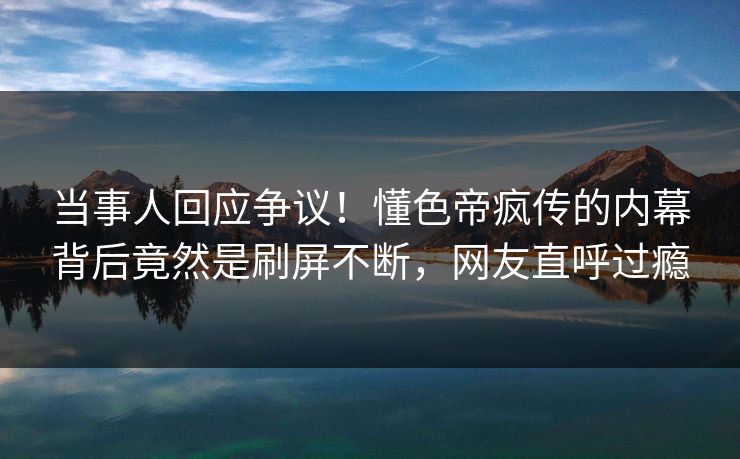 当事人回应争议！懂色帝疯传的内幕背后竟然是刷屏不断，网友直呼过瘾