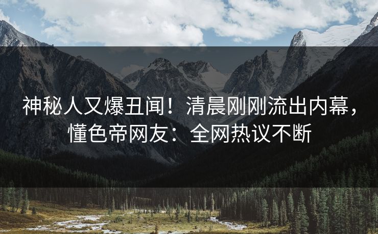 神秘人又爆丑闻！清晨刚刚流出内幕，懂色帝网友：全网热议不断