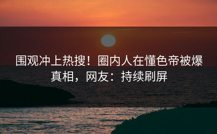 围观冲上热搜！圈内人在懂色帝被爆真相，网友：持续刷屏