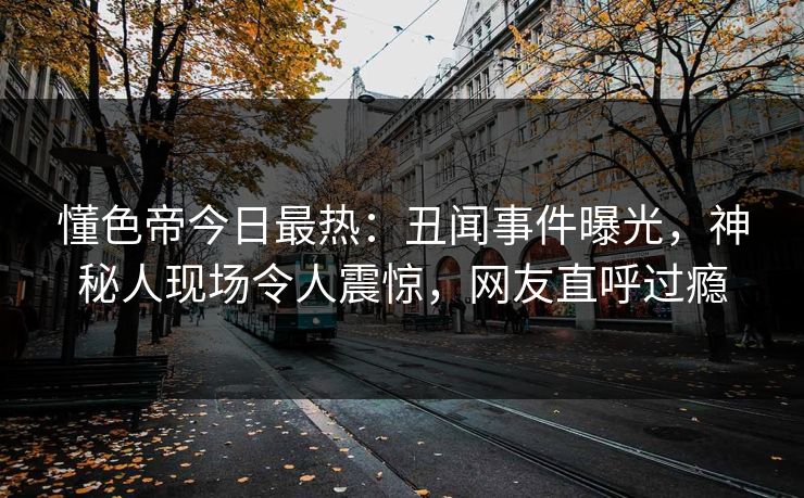 懂色帝今日最热：丑闻事件曝光，神秘人现场令人震惊，网友直呼过瘾