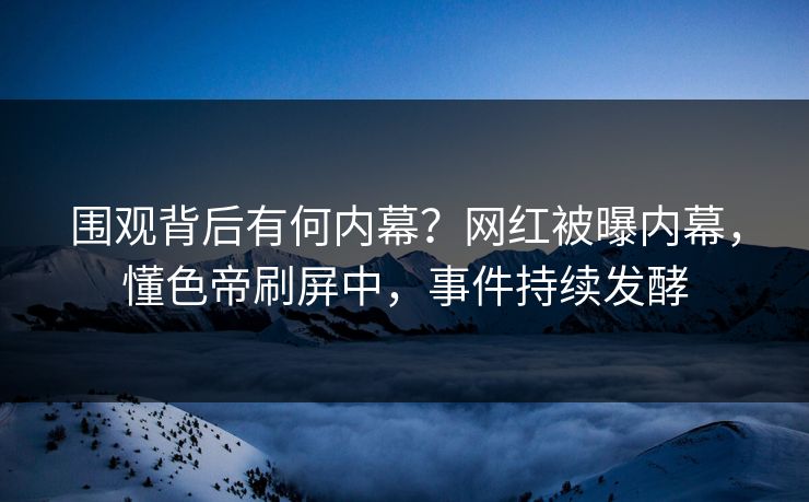 围观背后有何内幕？网红被曝内幕，懂色帝刷屏中，事件持续发酵