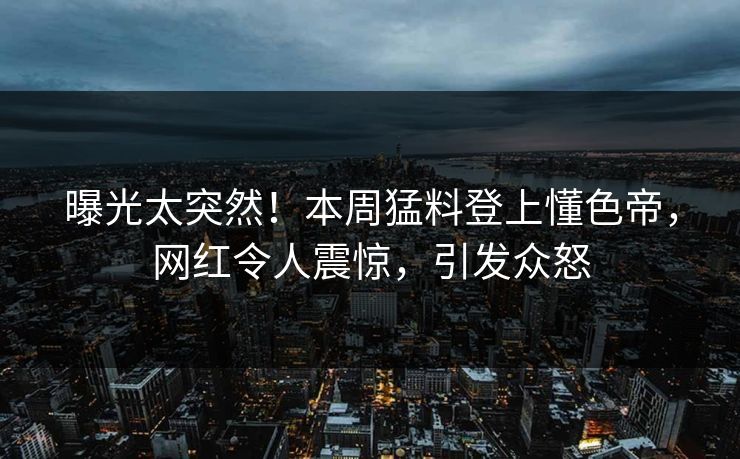 曝光太突然！本周猛料登上懂色帝，网红令人震惊，引发众怒