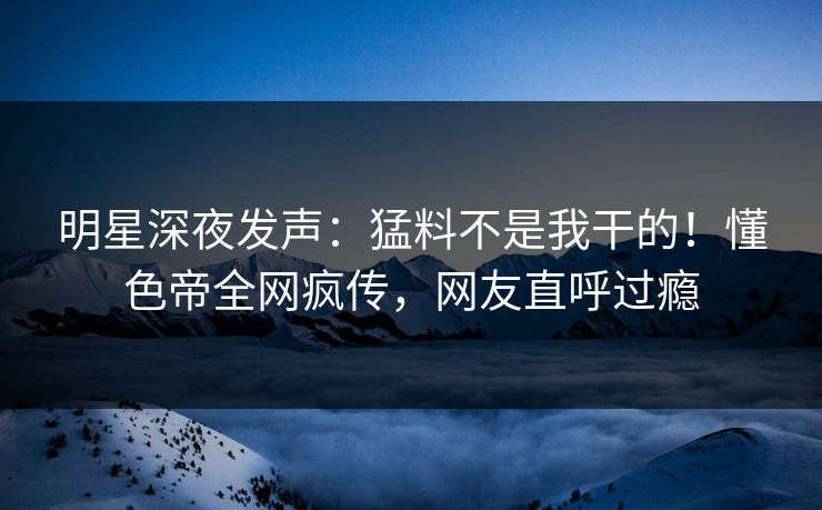 明星深夜发声：猛料不是我干的！懂色帝全网疯传，网友直呼过瘾
