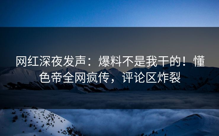 网红深夜发声：爆料不是我干的！懂色帝全网疯传，评论区炸裂