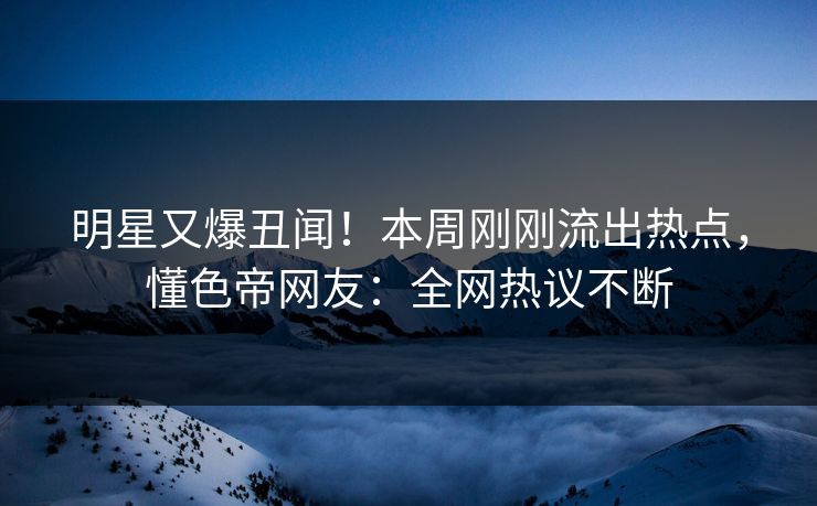 明星又爆丑闻！本周刚刚流出热点，懂色帝网友：全网热议不断