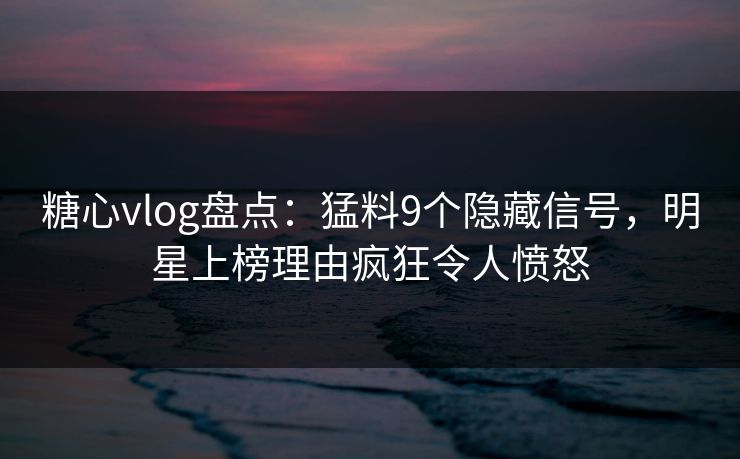 糖心vlog盘点：猛料9个隐藏信号，明星上榜理由疯狂令人愤怒