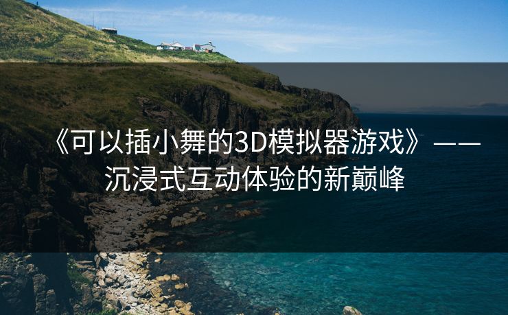 《可以插小舞的3D模拟器游戏》——沉浸式互动体验的新巅峰 《可以插小舞的3D模拟器游戏》——沉浸式互动体验的新巅峰
