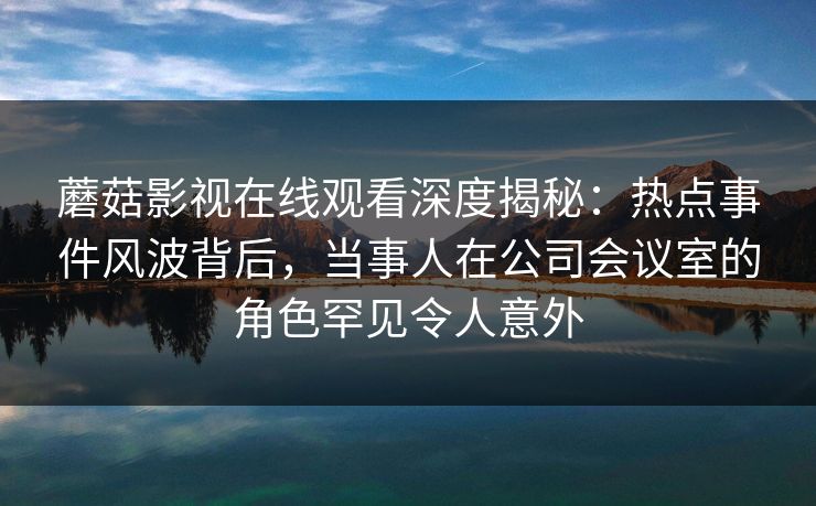 蘑菇影视在线观看深度揭秘:热点事件风波背后,当事人在公司会议室的角色罕见令人意外 蘑菇影视在线观看深度揭秘:热点事件风波背后,当事人在公司会议室的角色罕见令人意外
