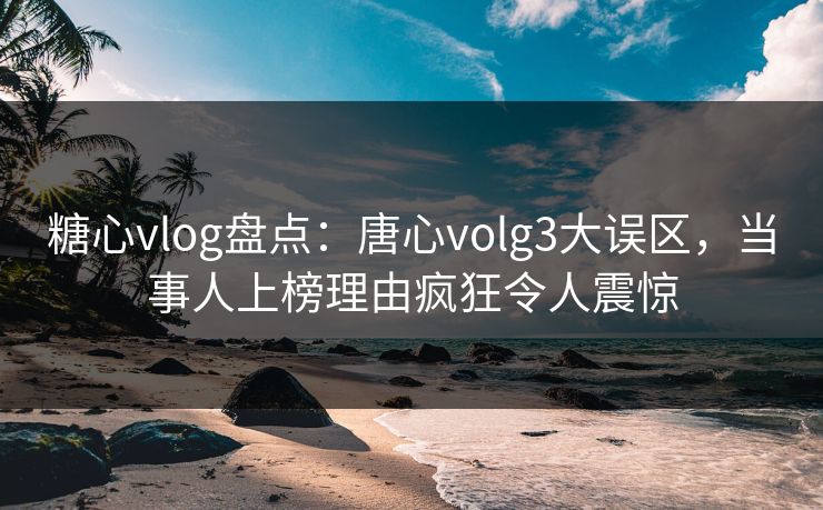 糖心vlog盘点：唐心volg3大误区，当事人上榜理由疯狂令人震惊