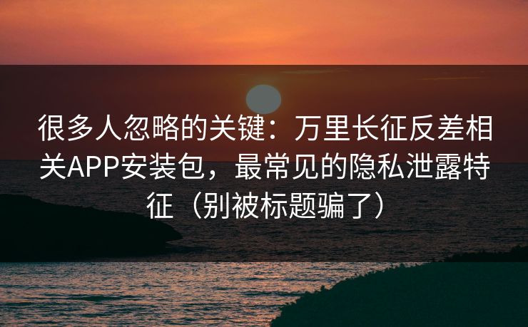 很多人忽略的关键：万里长征反差相关APP安装包，最常见的隐私泄露特征（别被标题骗了）