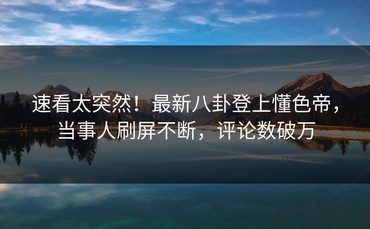 速看太突然！最新八卦登上懂色帝，当事人刷屏不断，评论数破万