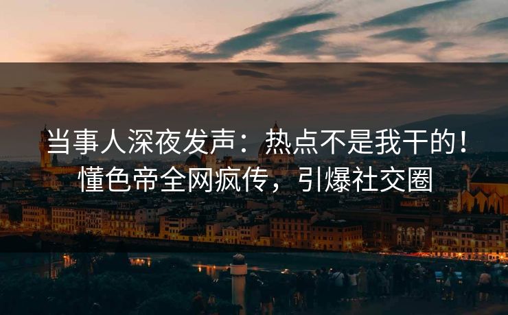 当事人深夜发声：热点不是我干的！懂色帝全网疯传，引爆社交圈